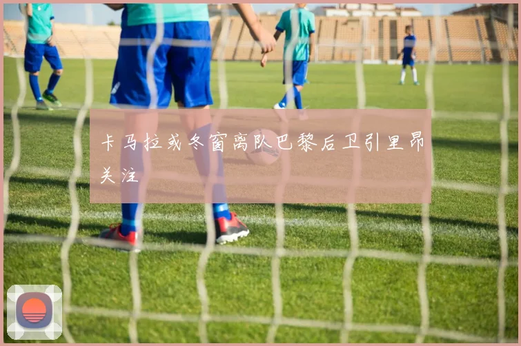 卡马拉或冬窗离队巴黎后卫引里昂关注
