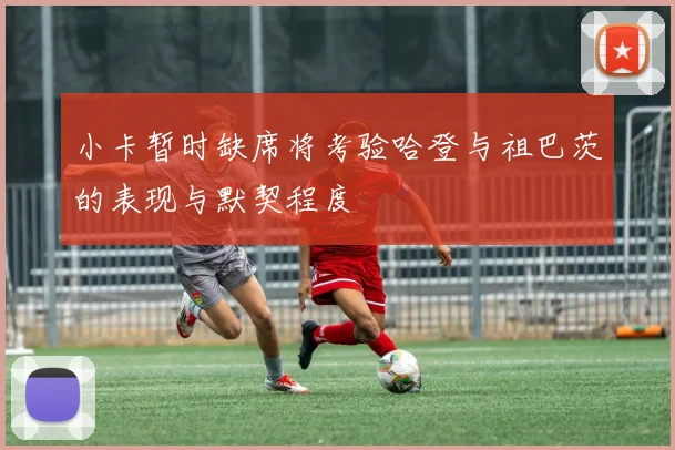 小卡暂时缺席将考验哈登与祖巴茨的表现与默契程度