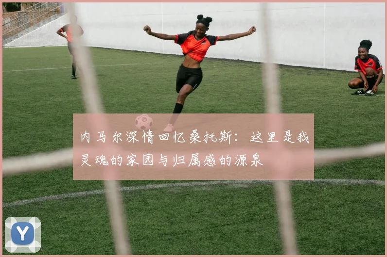 内马尔深情回忆桑托斯：这里是我灵魂的家园与归属感的源泉