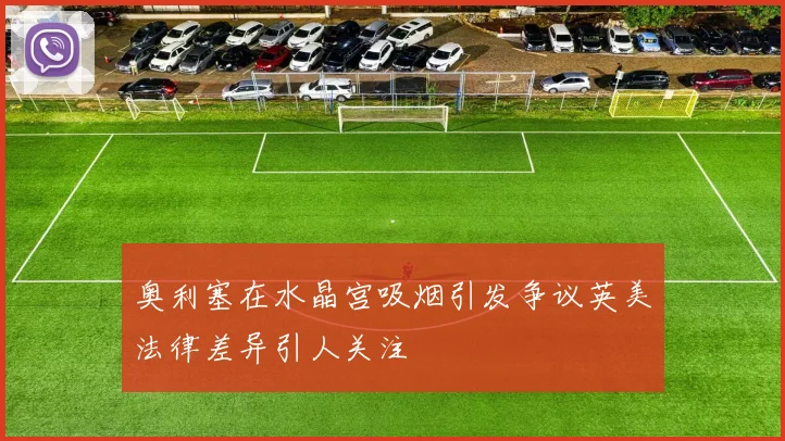 奥利塞在水晶宫吸烟引发争议英美法律差异引人关注