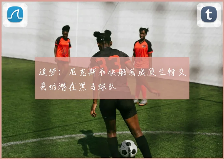 追梦：尼克斯和快船或成莫兰特交易的潜在黑马球队
