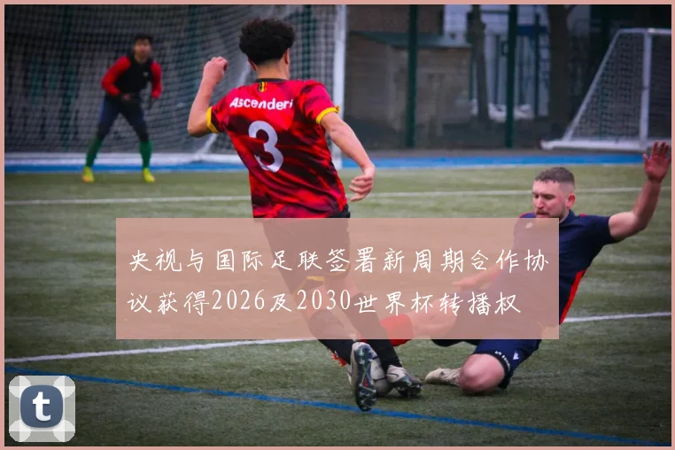 央视与国际足联签署新周期合作协议获得2026及2030世界杯转播权