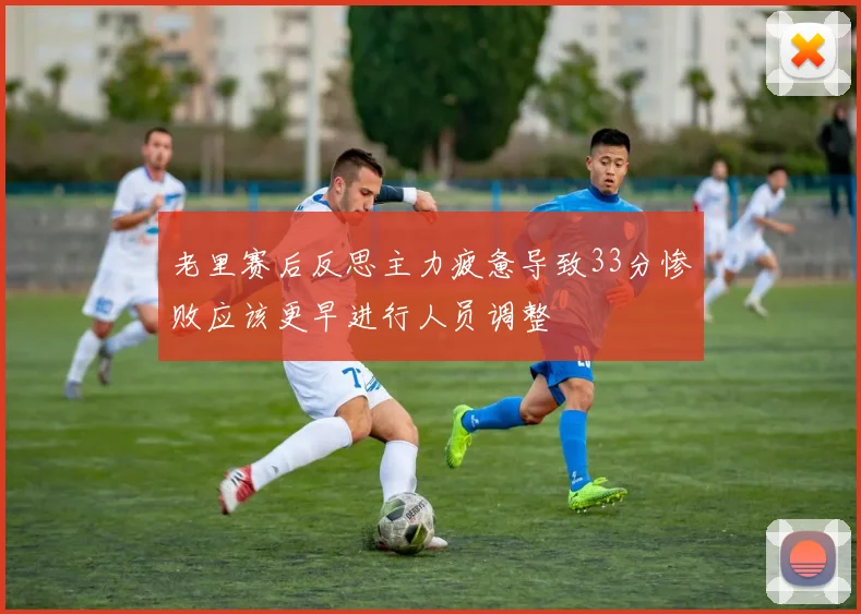 老里赛后反思主力疲惫导致33分惨败应该更早进行人员调整