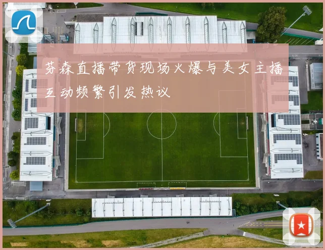 芬森直播带货现场火爆与美女主播互动频繁引发热议