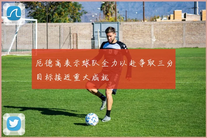 厄德高表示球队全力以赴争取三分目标接近重大成就