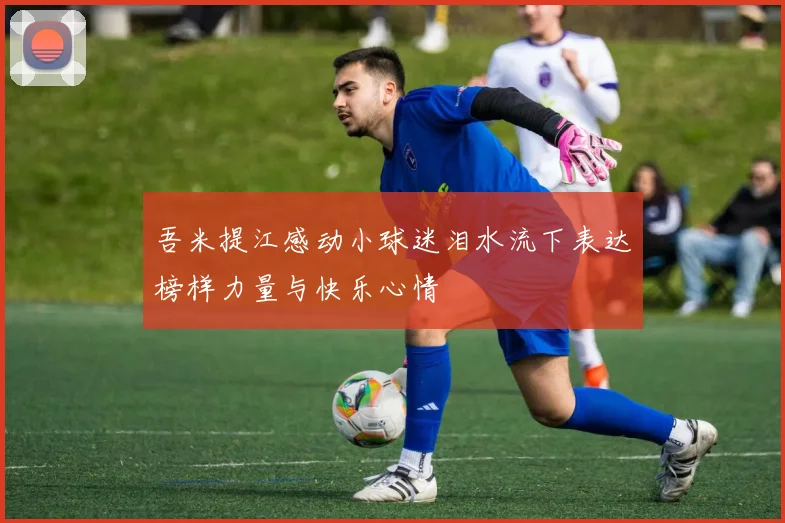 吾米提江感动小球迷泪水流下表达榜样力量与快乐心情