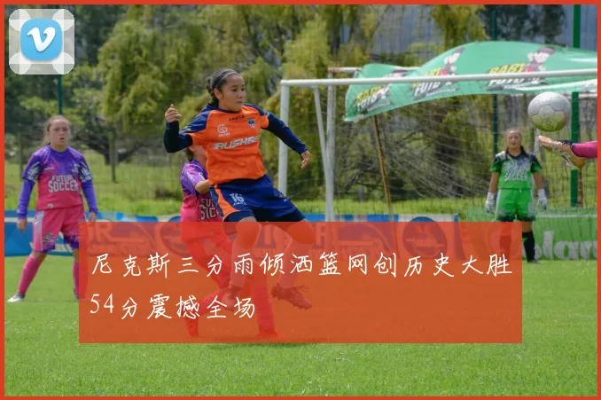 尼克斯三分雨倾洒篮网创历史大胜54分震撼全场