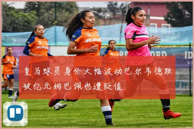 皇马球员身价大幅波动巴尔韦德跌破亿元姆巴佩也遭贬值