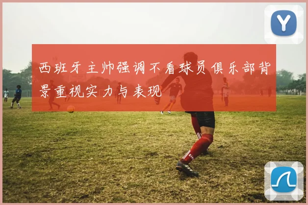 西班牙主帅强调不看球员俱乐部背景重视实力与表现