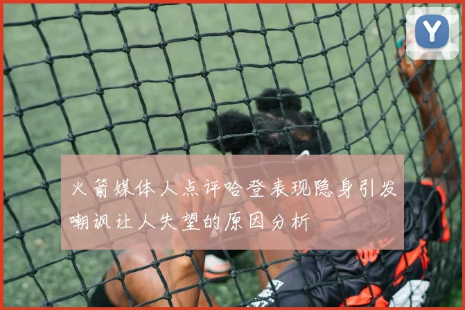 火箭媒体人点评哈登表现隐身引发嘲讽让人失望的原因分析