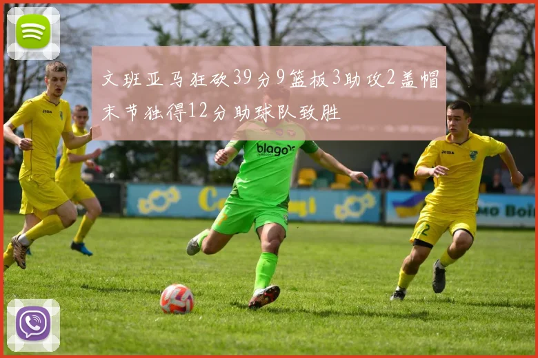 文班亚马狂砍39分9篮板3助攻2盖帽末节独得12分助球队致胜