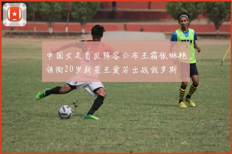 中国女足首发阵容公布王霜张琳艳领衔20岁新星王爱芳出战俄罗斯