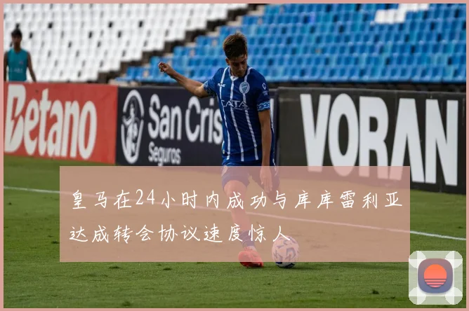 皇马在24小时内成功与库库雷利亚达成转会协议速度惊人