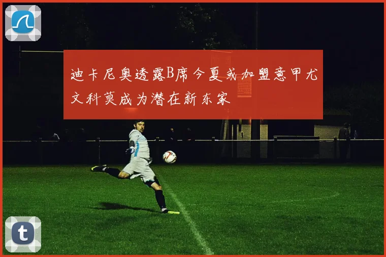 迪卡尼奥透露B席今夏或加盟意甲尤文科莫成为潜在新东家