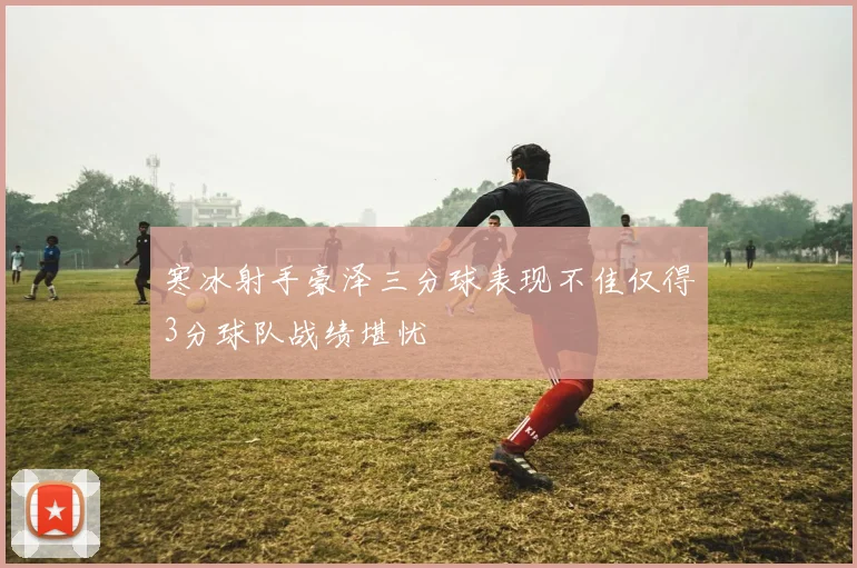 寒冰射手豪泽三分球表现不佳仅得3分球队战绩堪忧