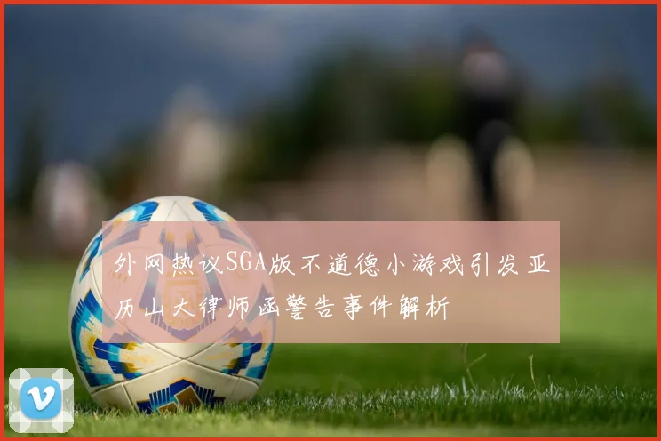 外网热议SGA版不道德小游戏引发亚历山大律师函警告事件解析
