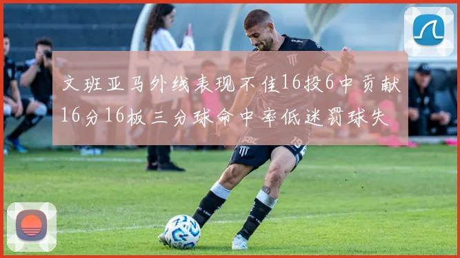 文班亚马外线表现不佳16投6中贡献16分16板三分球命中率低迷罚球失准影响球队表现
